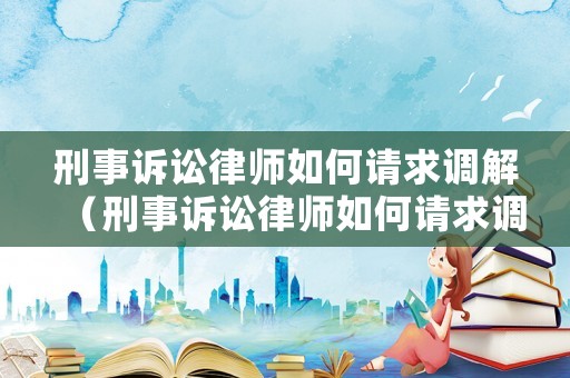 刑事訴訟律師如何請求調(diào)解（刑事訴訟律師如何請求調(diào)解呢）