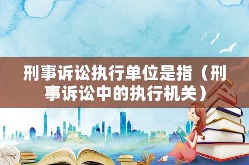 刑事訴訟執行單位是指（刑事訴訟中的執行機關）