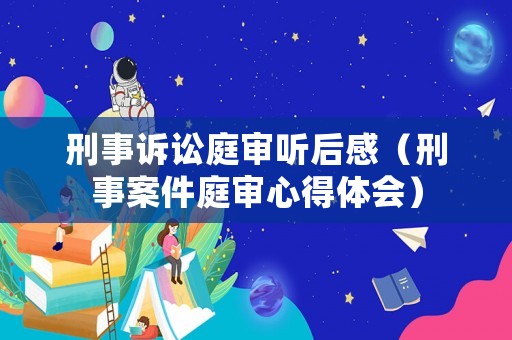 刑事訴訟庭審聽后感（刑事案件庭審心得體會）