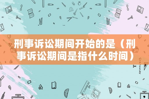 刑事訴訟期間開始的是（刑事訴訟期間是指什么時間）