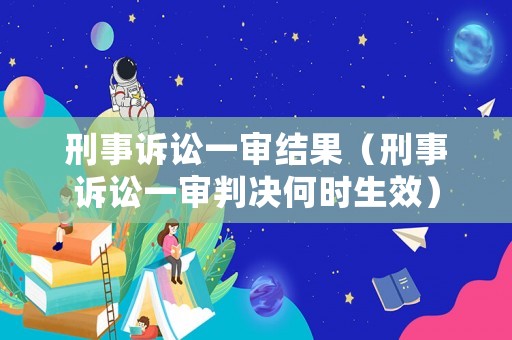 刑事訴訟一審結果（刑事訴訟一審判決何時生效）