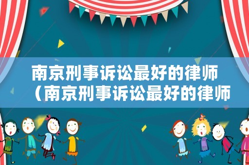南京刑事訴訟最好的律師（南京刑事訴訟最好的律師是誰）