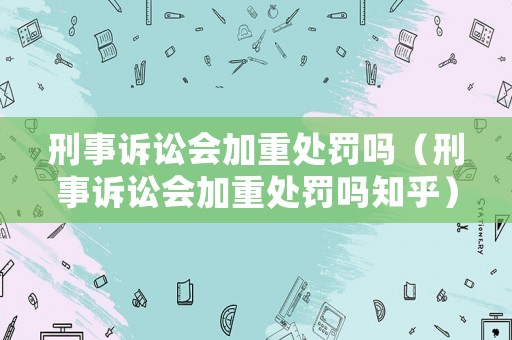 刑事訴訟會加重處罰嗎（刑事訴訟會加重處罰嗎知乎）