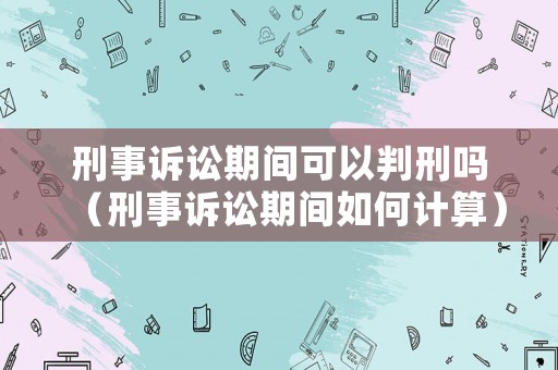 刑事訴訟期間可以判刑嗎（刑事訴訟期間如何計算）