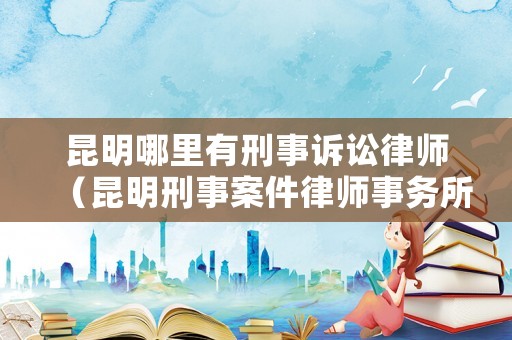 昆明哪里有刑事訴訟律師（昆明刑事案件律師事務所）
