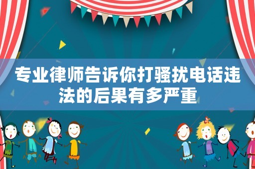 專業律師告訴你打騷擾電話違法的后果有多嚴重