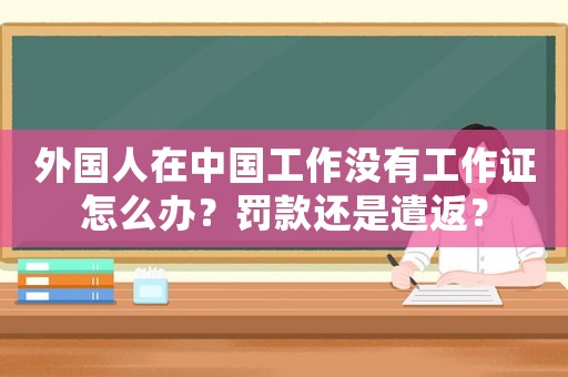外國人在中國工作沒有工作證怎么辦？罰款還是遣返？