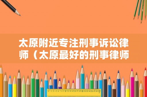 太原附近專注刑事訴訟律師（太原最好的刑事律師）