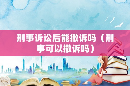 刑事訴訟后能撤訴嗎（刑事可以撤訴嗎）
