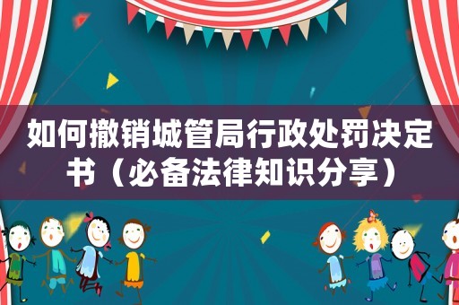 如何撤銷城管局行政處罰決定書（必備法律知識分享）