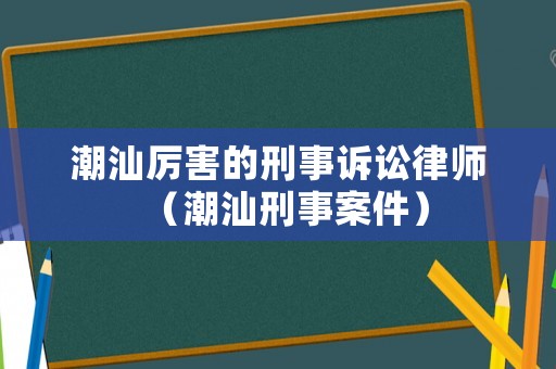 潮汕厲害的刑事訴訟律師（潮汕刑事案件）