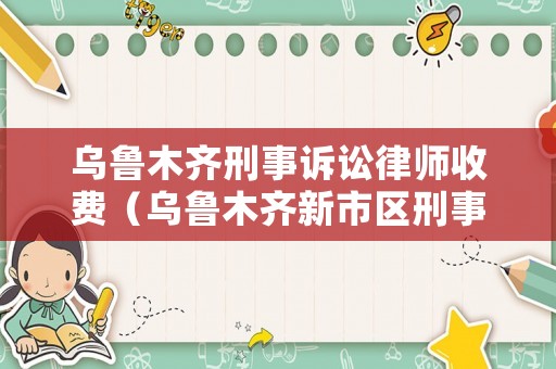烏魯木齊刑事訴訟律師收費（烏魯木齊新市區刑事律師收費）