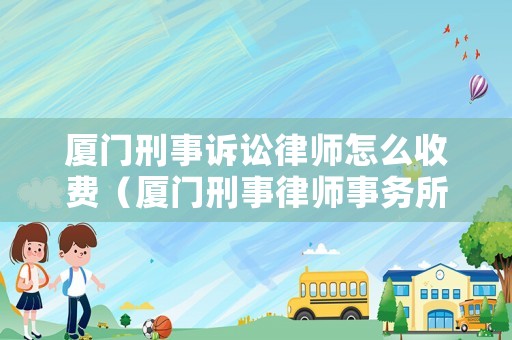 廈門刑事訴訟律師怎么收費(fèi)（廈門刑事律師事務(wù)所排名）