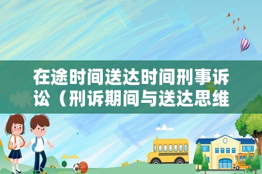 在途時間送達時間刑事訴訟（刑訴期間與送達思維導圖）