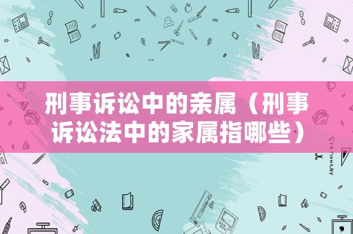 刑事訴訟中的親屬（刑事訴訟法中的家屬指哪些）