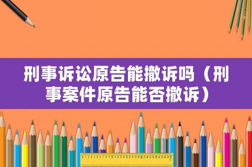 刑事訴訟原告能撤訴嗎（刑事案件原告能否撤訴）