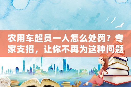 農(nóng)用車超員一人怎么處罰？專家支招，讓你不再為這種問題煩惱