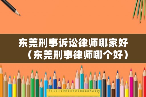 東莞刑事訴訟律師哪家好（東莞刑事律師哪個好）