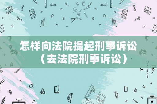 怎樣向法院提起刑事訴訟（去法院刑事訴訟）