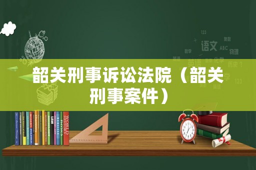 韶關刑事訴訟法院（韶關刑事案件）