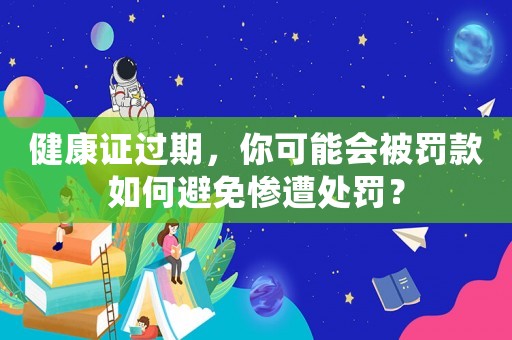 健康證過期，你可能會被罰款如何避免慘遭處罰？