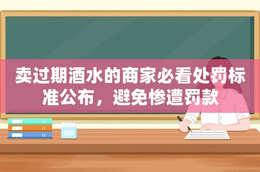 賣過期酒水的商家必看處罰標準公布，避免慘遭罰款