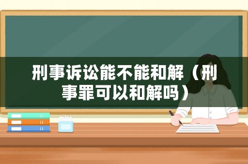 刑事訴訟能不能和解（刑事罪可以和解嗎）