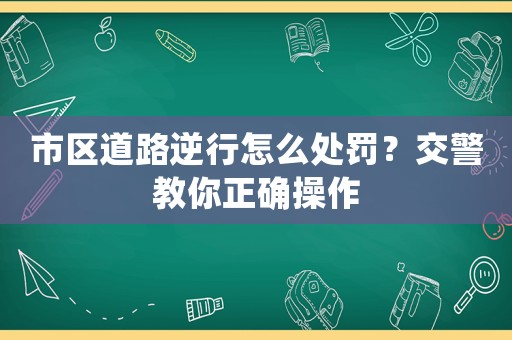 市區道路逆行怎么處罰？交警教你正確操作