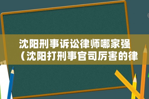 沈陽刑事訴訟律師哪家強（沈陽打刑事官司厲害的律師）