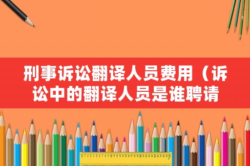 刑事訴訟翻譯人員費(fèi)用（訴訟中的翻譯人員是誰(shuí)聘請(qǐng)的）