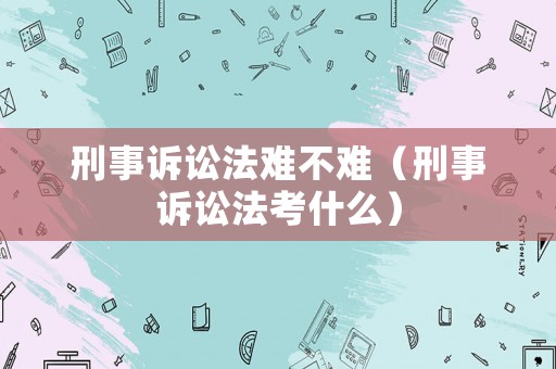 刑事訴訟法難不難（刑事訴訟法考什么）
