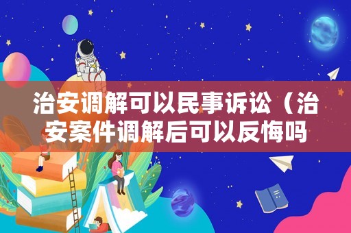 治安調(diào)解可以民事訴訟（治安案件調(diào)解后可以反悔嗎）