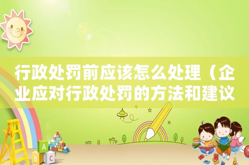 行政處罰前應該怎么處理（企業應對行政處罰的方法和建議）