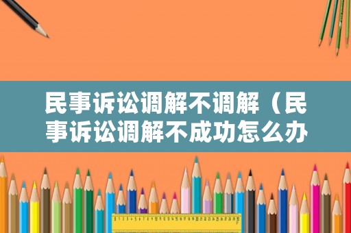 民事訴訟調(diào)解不調(diào)解（民事訴訟調(diào)解不成功怎么辦）