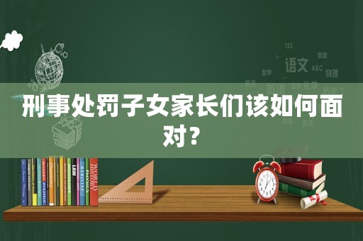 刑事處罰子女家長們該如何面對？