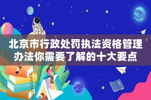 北京市行政處罰執法資格管理辦法你需要了解的十大要點