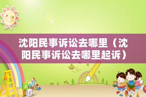 沈陽民事訴訟去哪里（沈陽民事訴訟去哪里起訴）