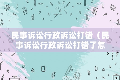 民事訴訟行政訴訟打錯（民事訴訟行政訴訟打錯了怎么辦）
