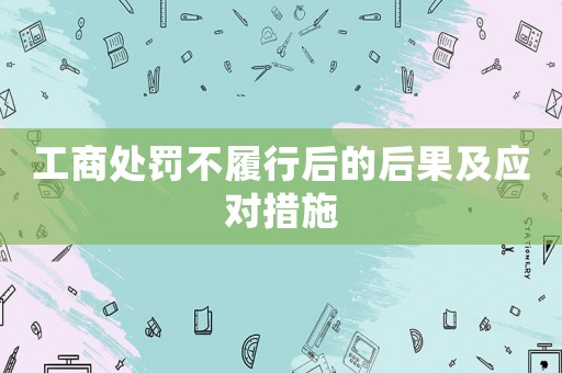 工商處罰不履行后的后果及應對措施