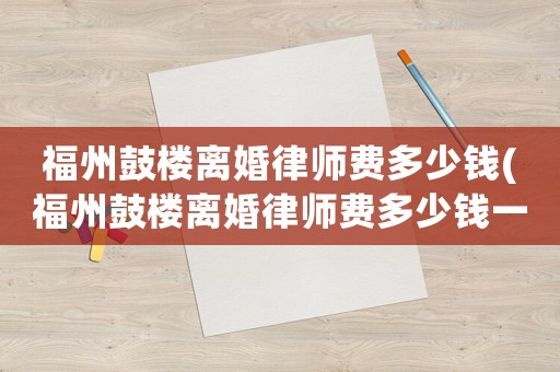 福州鼓樓離婚律師費多少錢(福州鼓樓離婚律師費多少錢一次)