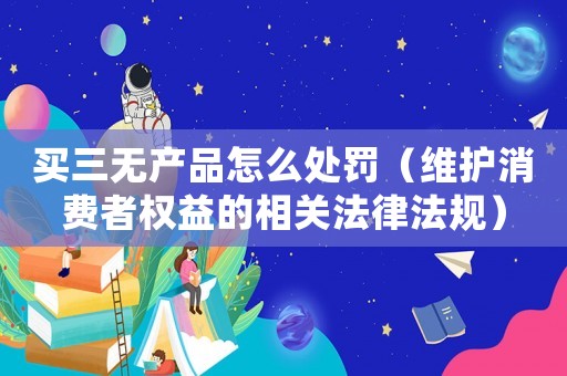 買三無產品怎么處罰（維護消費者權益的相關法律法規）