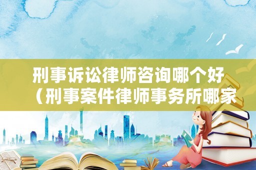 刑事訴訟律師咨詢哪個好（刑事案件律師事務所哪家好）