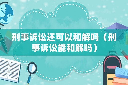 刑事訴訟還可以和解嗎（刑事訴訟能和解嗎）