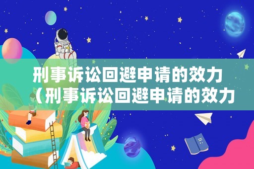 刑事訴訟回避申請的效力（刑事訴訟回避申請的效力有哪些）