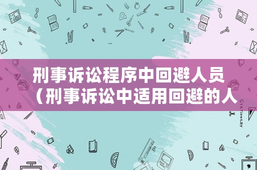 刑事訴訟程序中回避人員（刑事訴訟中適用回避的人員有哪些）