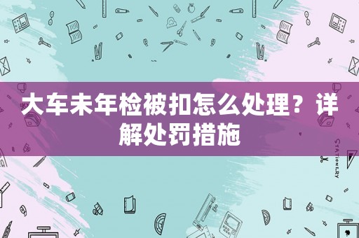 大車未年檢被扣怎么處理？詳解處罰措施