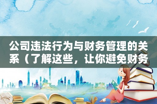 公司違法行為與財務管理的關系（了解這些，讓你避免財務風險）