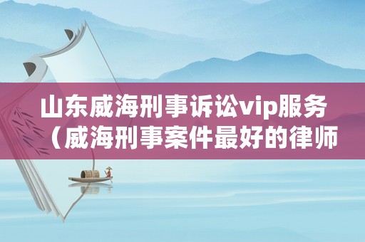 山東威海刑事訴訟vip服務(wù)（威海刑事案件最好的律師）