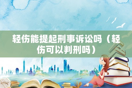 輕傷能提起刑事訴訟嗎（輕傷可以判刑嗎）