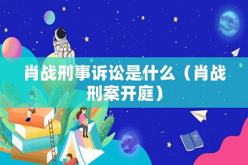 肖戰刑事訴訟是什么（肖戰刑案開庭）